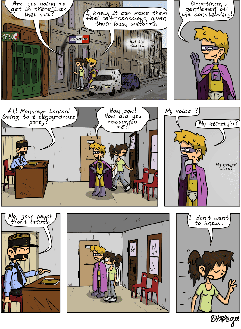 Superfluous and Sophie are standing in front of the village police station. Sophie asks, “Are you going to get in there with that suit?” Superfluous replies, as confident as ever, “I know, it can make them feel self-conscious, given their lousy uniforms. But I'll risk it.” He enters, proclaiming, “Greetings, gentlemen of the constabulary!” A policeman is at his desk and greets him, saying, “Ah! Monsieur Lonion! Going to a fancy-dress party?” Superfluous is surprised: “Holy cow! How did you recognize me?! My voice? My hairstyle? My natural class?” The policeman replies with a laugh: “No, your pouch front briefs.” There is a pause, and Sophie's eyes widen. She finally leaves the police station, saying with a resigned “I don't want to know...” Note: Comic strip licensed under CC BY SA (grisebouille.net), drawn on August 27, 2013 by Gee.